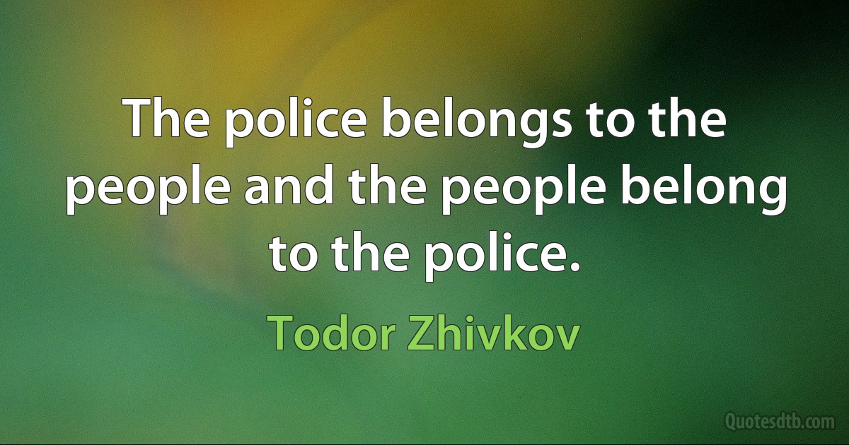 The police belongs to the people and the people belong to the police. (Todor Zhivkov)