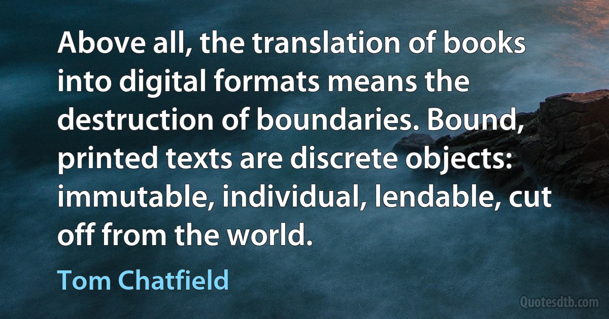 Above all, the translation of books into digital formats means the destruction of boundaries. Bound, printed texts are discrete objects: immutable, individual, lendable, cut off from the world. (Tom Chatfield)