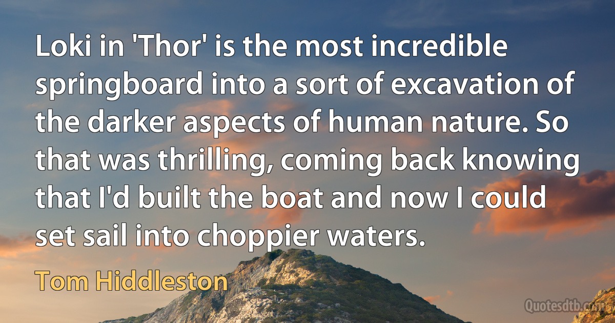 Loki in 'Thor' is the most incredible springboard into a sort of excavation of the darker aspects of human nature. So that was thrilling, coming back knowing that I'd built the boat and now I could set sail into choppier waters. (Tom Hiddleston)