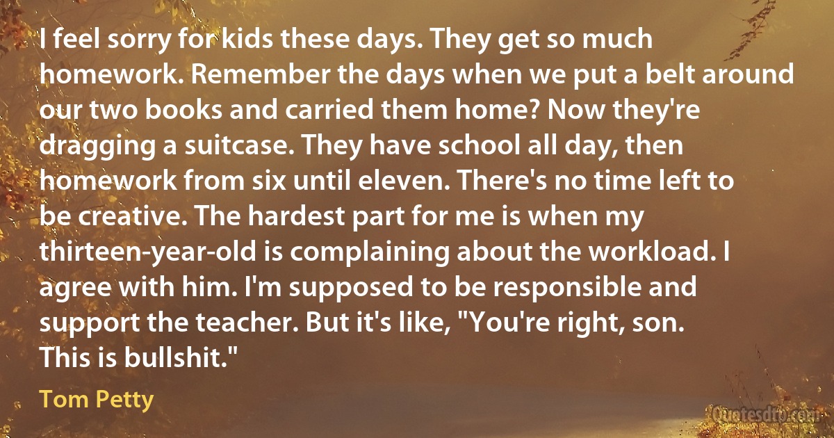 I feel sorry for kids these days. They get so much homework. Remember the days when we put a belt around our two books and carried them home? Now they're dragging a suitcase. They have school all day, then homework from six until eleven. There's no time left to be creative. The hardest part for me is when my thirteen-year-old is complaining about the workload. I agree with him. I'm supposed to be responsible and support the teacher. But it's like, "You're right, son. This is bullshit." (Tom Petty)