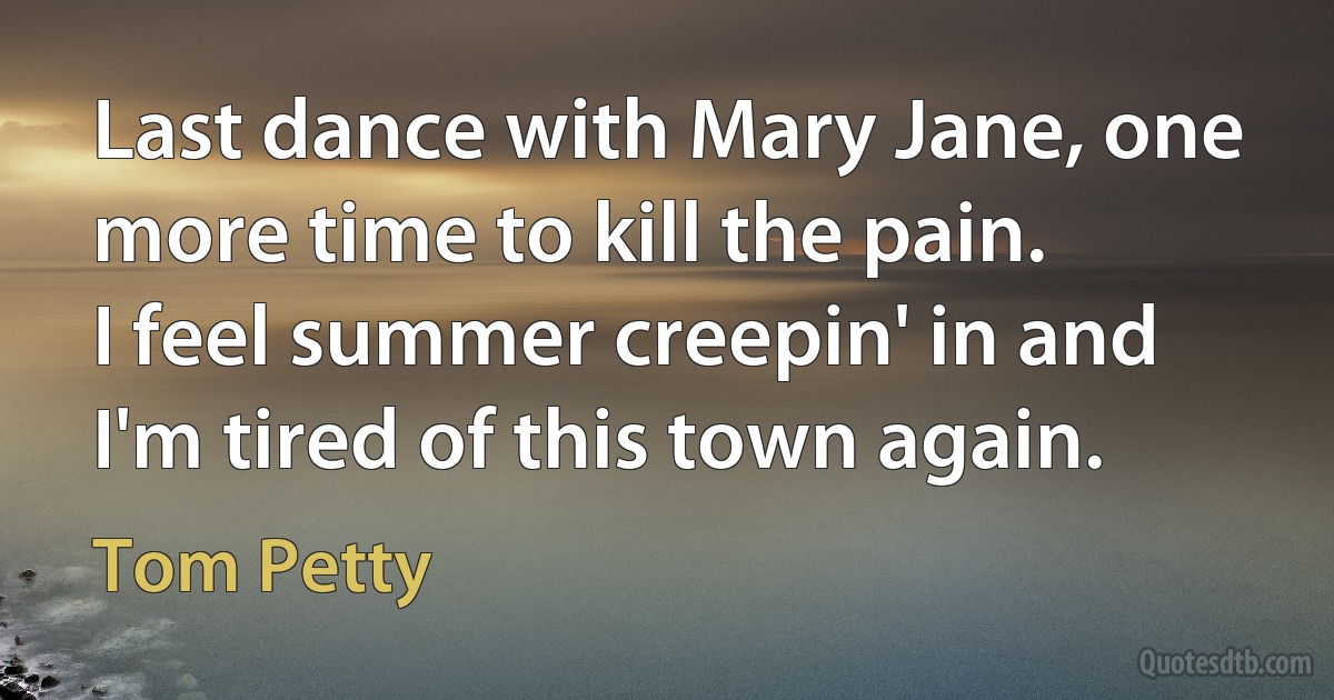 Last dance with Mary Jane, one more time to kill the pain.
I feel summer creepin' in and I'm tired of this town again. (Tom Petty)