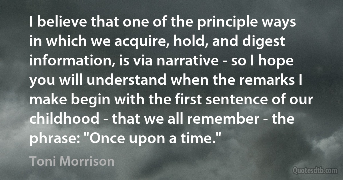 I believe that one of the principle ways in which we acquire, hold, and digest information, is via narrative - so I hope you will understand when the remarks I make begin with the first sentence of our childhood - that we all remember - the phrase: "Once upon a time." (Toni Morrison)