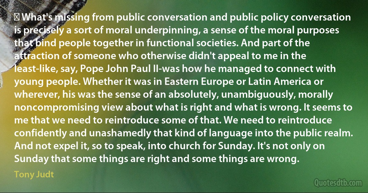 ﻿ What's missing from public conversation and public policy conversation is precisely a sort of moral underpinning, a sense of the moral purposes that bind people together in functional societies. And part of the attraction of someone who otherwise didn't appeal to me in the least-like, say, Pope John Paul II-was how he managed to connect with young people. Whether it was in Eastern Europe or Latin America or wherever, his was the sense of an absolutely, unambiguously, morally noncompromising view about what is right and what is wrong. It seems to me that we need to reintroduce some of that. We need to reintroduce confidently and unashamedly that kind of language into the public realm. And not expel it, so to speak, into church for Sunday. It's not only on Sunday that some things are right and some things are wrong. (Tony Judt)