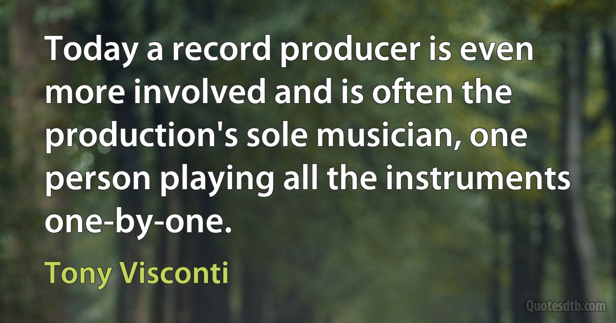 Today a record producer is even more involved and is often the production's sole musician, one person playing all the instruments one-by-one. (Tony Visconti)