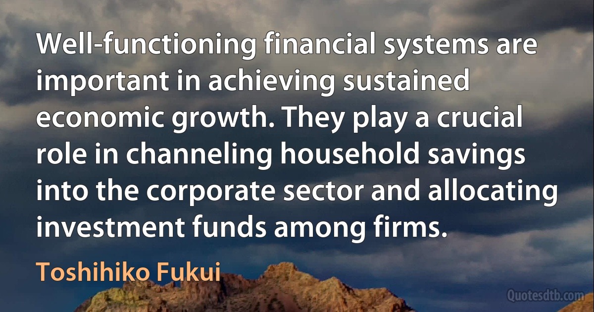 Well-functioning financial systems are important in achieving sustained economic growth. They play a crucial role in channeling household savings into the corporate sector and allocating investment funds among firms. (Toshihiko Fukui)