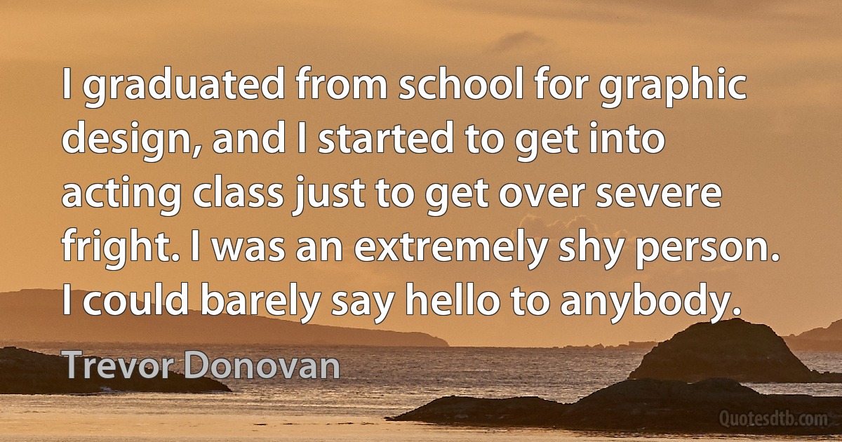 I graduated from school for graphic design, and I started to get into acting class just to get over severe fright. I was an extremely shy person. I could barely say hello to anybody. (Trevor Donovan)