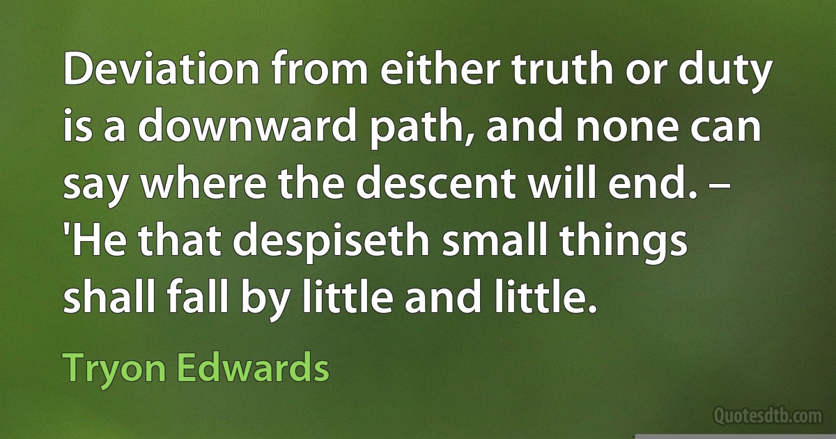 Deviation from either truth or duty is a downward path, and none can say where the descent will end. – 'He that despiseth small things shall fall by little and little. (Tryon Edwards)