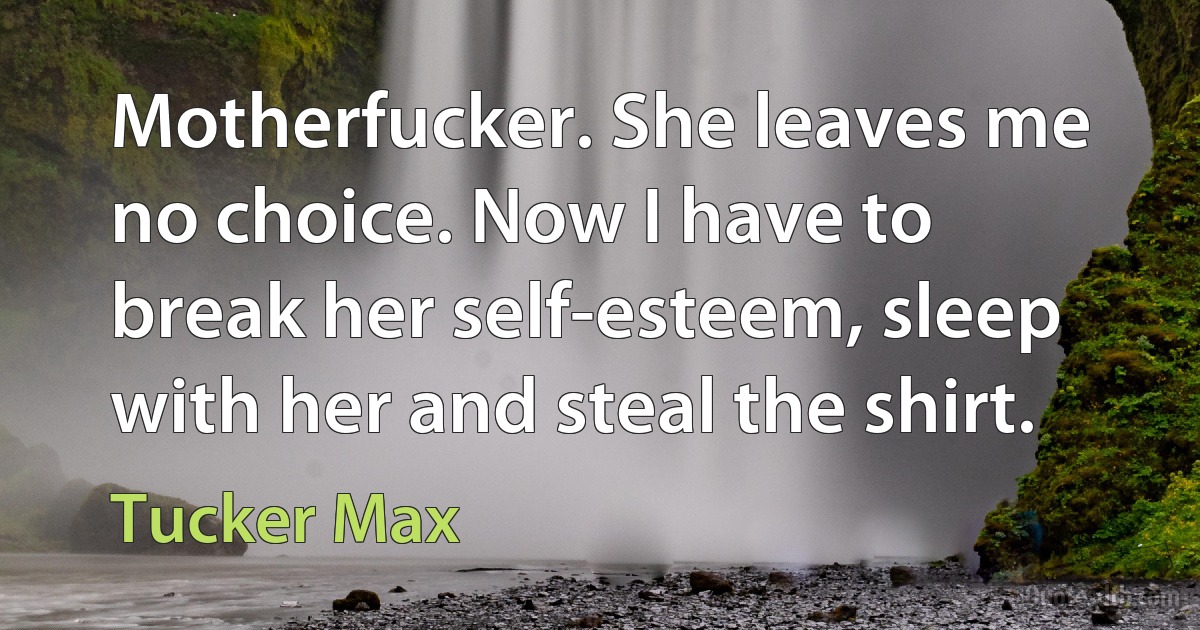 Motherfucker. She leaves me no choice. Now I have to break her self-esteem, sleep with her and steal the shirt. (Tucker Max)