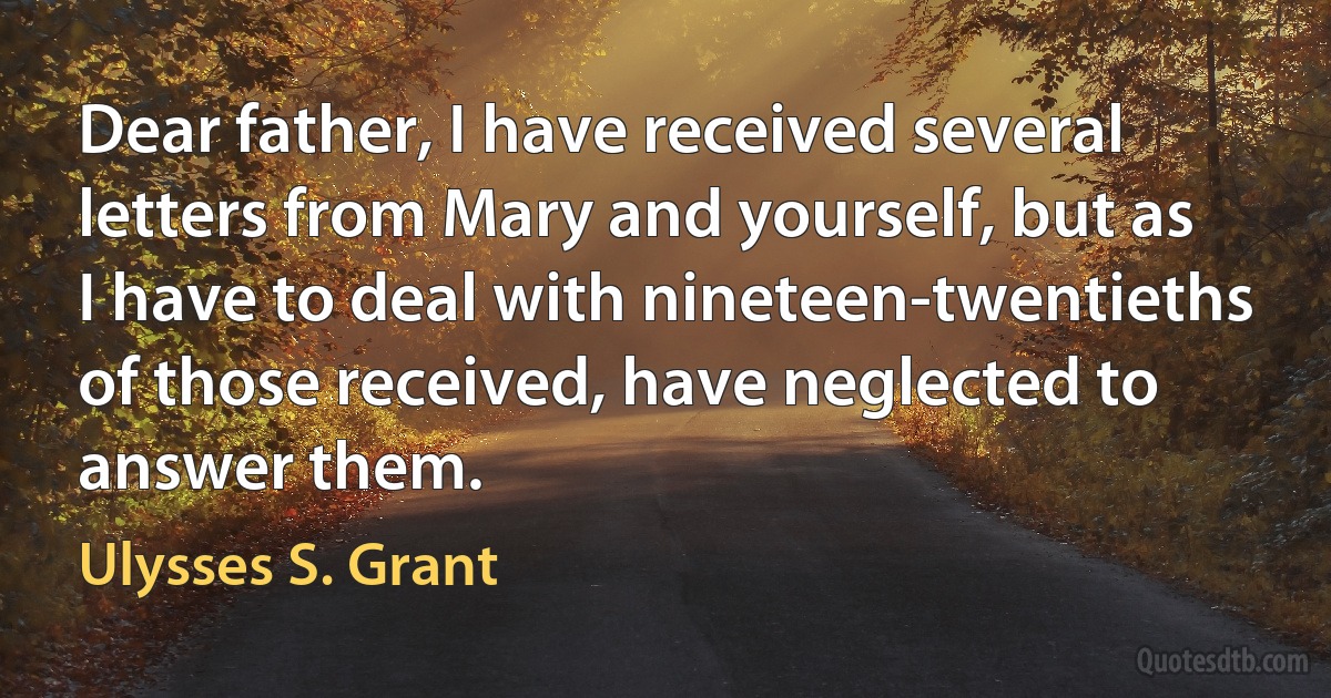 Dear father, I have received several letters from Mary and yourself, but as I have to deal with nineteen-twentieths of those received, have neglected to answer them. (Ulysses S. Grant)