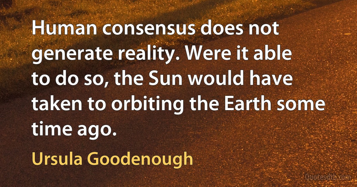 Human consensus does not generate reality. Were it able to do so, the Sun would have taken to orbiting the Earth some time ago. (Ursula Goodenough)