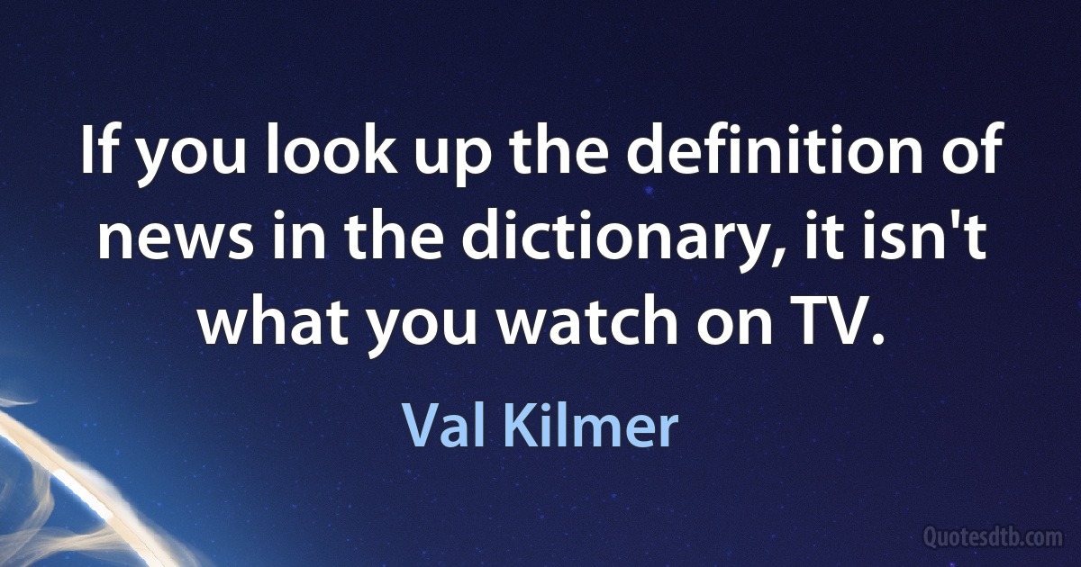 If you look up the definition of news in the dictionary, it isn't what you watch on TV. (Val Kilmer)