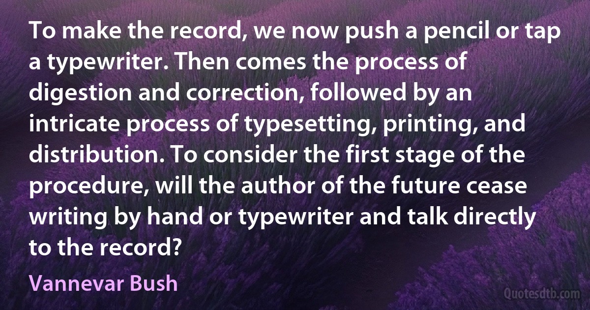 To make the record, we now push a pencil or tap a typewriter. Then comes the process of digestion and correction, followed by an intricate process of typesetting, printing, and distribution. To consider the first stage of the procedure, will the author of the future cease writing by hand or typewriter and talk directly to the record? (Vannevar Bush)