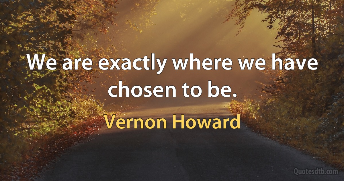 We are exactly where we have chosen to be. (Vernon Howard)