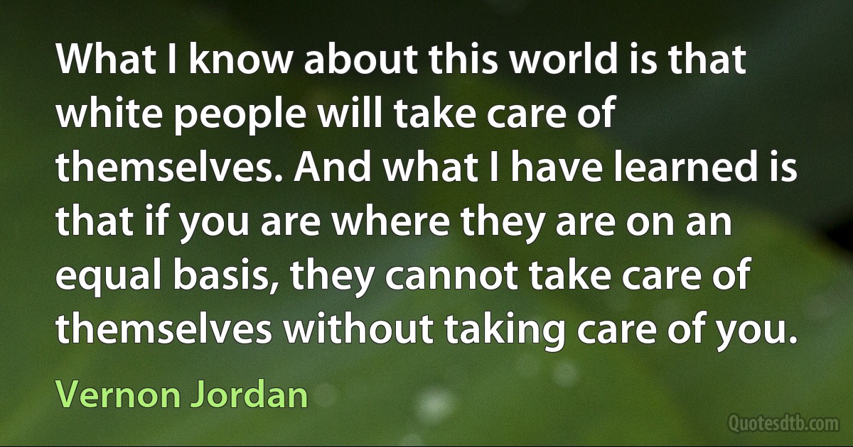 What I know about this world is that white people will take care of themselves. And what I have learned is that if you are where they are on an equal basis, they cannot take care of themselves without taking care of you. (Vernon Jordan)