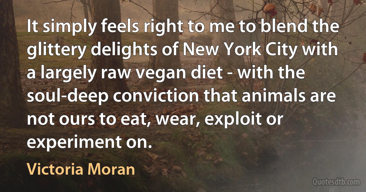 It simply feels right to me to blend the glittery delights of New York City with a largely raw vegan diet - with the soul-deep conviction that animals are not ours to eat, wear, exploit or experiment on. (Victoria Moran)