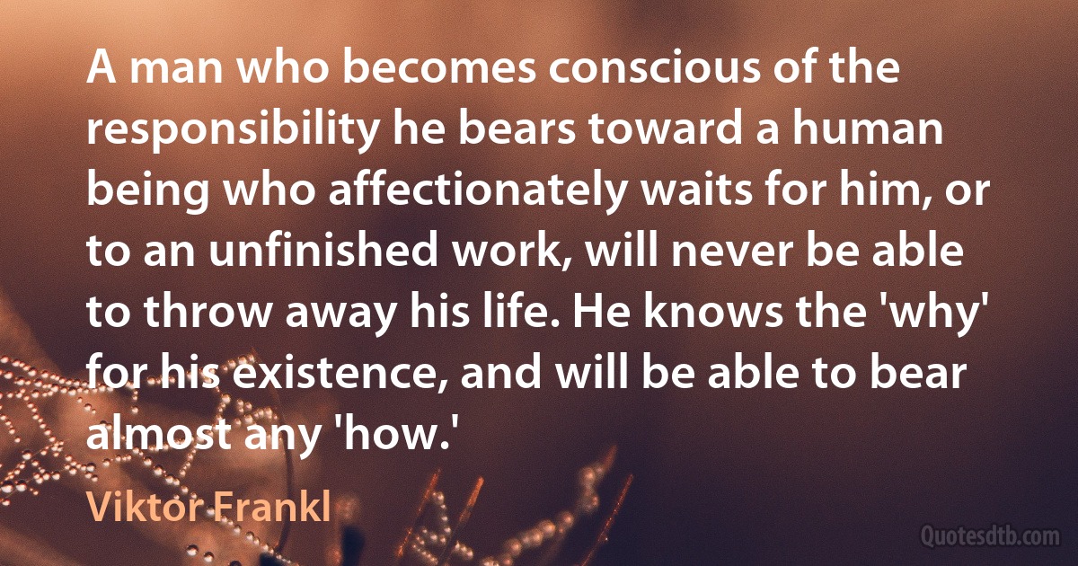 A man who becomes conscious of the responsibility he bears toward a human being who affectionately waits for him, or to an unfinished work, will never be able to throw away his life. He knows the 'why' for his existence, and will be able to bear almost any 'how.' (Viktor Frankl)