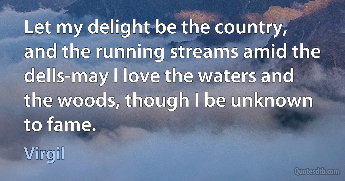 Let my delight be the country, and the running streams amid the dells-may I love the waters and the woods, though I be unknown to fame. (Virgil)