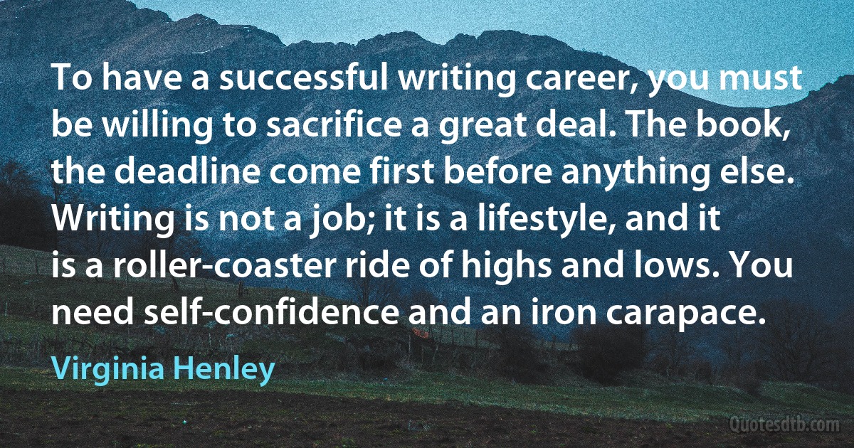 To have a successful writing career, you must be willing to sacrifice a great deal. The book, the deadline come first before anything else. Writing is not a job; it is a lifestyle, and it is a roller-coaster ride of highs and lows. You need self-confidence and an iron carapace. (Virginia Henley)