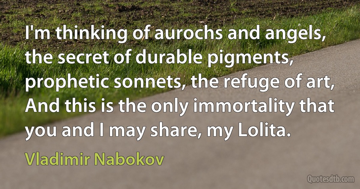 I'm thinking of aurochs and angels, the secret of durable pigments, prophetic sonnets, the refuge of art, And this is the only immortality that you and I may share, my Lolita. (Vladimir Nabokov)