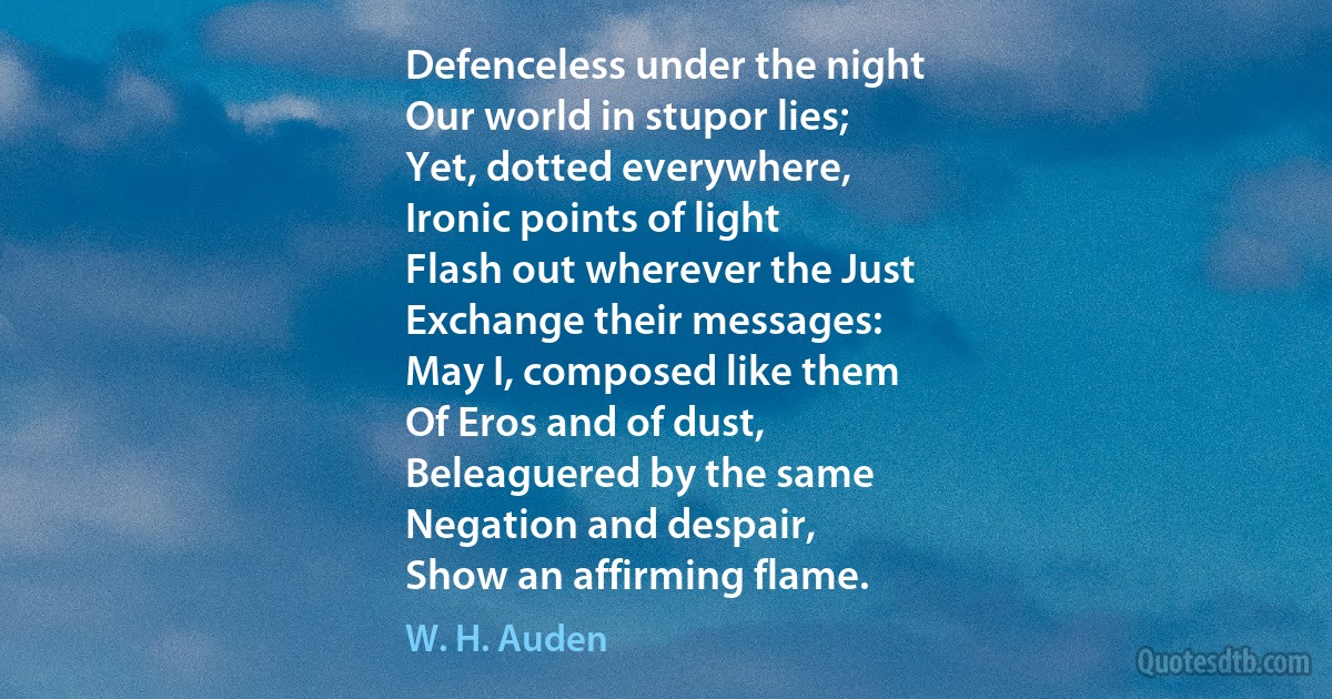 Defenceless under the night
Our world in stupor lies;
Yet, dotted everywhere,
Ironic points of light
Flash out wherever the Just
Exchange their messages:
May I, composed like them
Of Eros and of dust,
Beleaguered by the same
Negation and despair,
Show an affirming flame. (W. H. Auden)