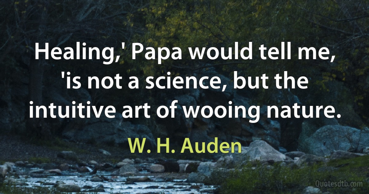 Healing,' Papa would tell me, 'is not a science, but the intuitive art of wooing nature. (W. H. Auden)