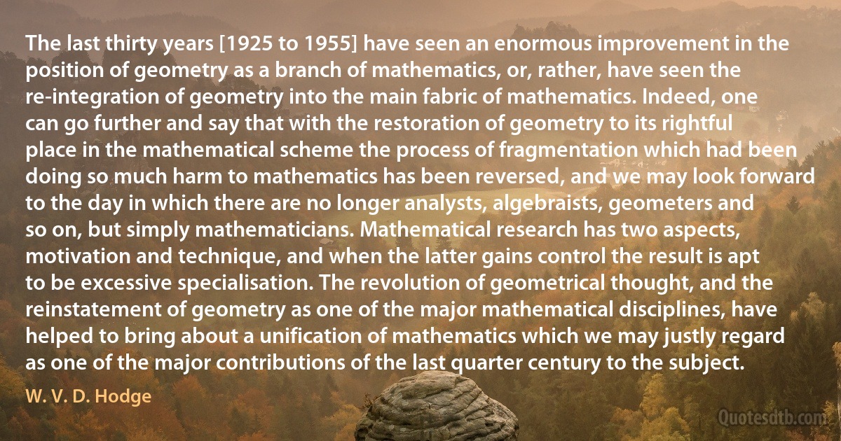 The last thirty years [1925 to 1955] have seen an enormous improvement in the position of geometry as a branch of mathematics, or, rather, have seen the re-integration of geometry into the main fabric of mathematics. Indeed, one can go further and say that with the restoration of geometry to its rightful place in the mathematical scheme the process of fragmentation which had been doing so much harm to mathematics has been reversed, and we may look forward to the day in which there are no longer analysts, algebraists, geometers and so on, but simply mathematicians. Mathematical research has two aspects, motivation and technique, and when the latter gains control the result is apt to be excessive specialisation. The revolution of geometrical thought, and the reinstatement of geometry as one of the major mathematical disciplines, have helped to bring about a unification of mathematics which we may justly regard as one of the major contributions of the last quarter century to the subject. (W. V. D. Hodge)