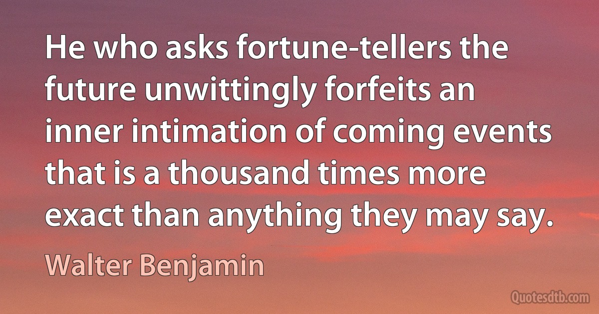 He who asks fortune-tellers the future unwittingly forfeits an inner intimation of coming events that is a thousand times more exact than anything they may say. (Walter Benjamin)