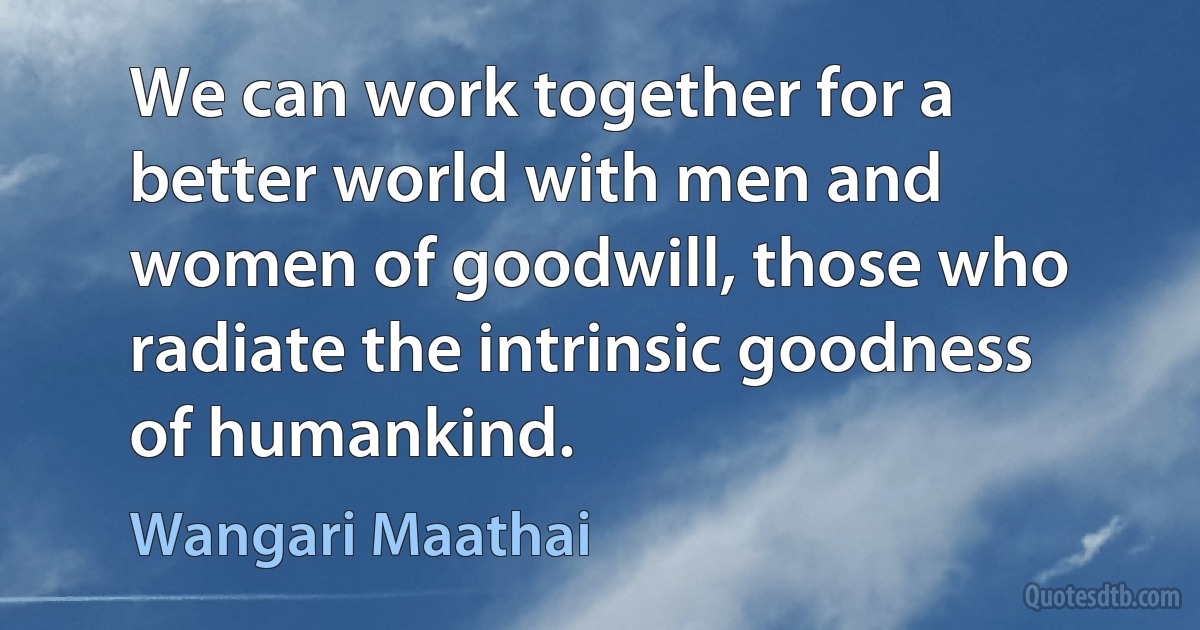 We can work together for a better world with men and women of goodwill, those who radiate the intrinsic goodness of humankind. (Wangari Maathai)