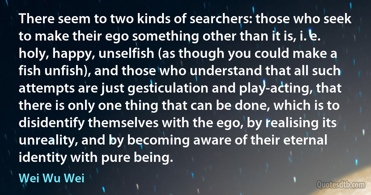 There seem to two kinds of searchers: those who seek to make their ego something other than it is, i. e. holy, happy, unselfish (as though you could make a fish unfish), and those who understand that all such attempts are just gesticulation and play-acting, that there is only one thing that can be done, which is to disidentify themselves with the ego, by realising its unreality, and by becoming aware of their eternal identity with pure being. (Wei Wu Wei)