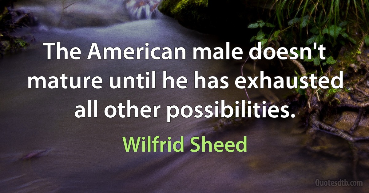 The American male doesn't mature until he has exhausted all other possibilities. (Wilfrid Sheed)