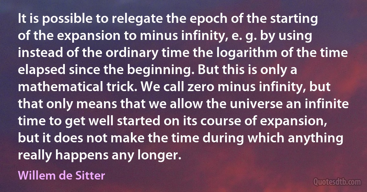 It is possible to relegate the epoch of the starting of the expansion to minus infinity, e. g. by using instead of the ordinary time the logarithm of the time elapsed since the beginning. But this is only a mathematical trick. We call zero minus infinity, but that only means that we allow the universe an infinite time to get well started on its course of expansion, but it does not make the time during which anything really happens any longer. (Willem de Sitter)