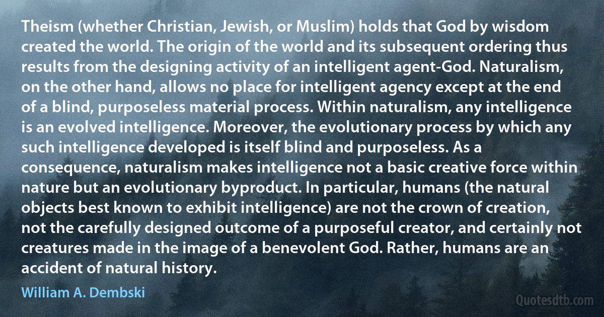 Theism (whether Christian, Jewish, or Muslim) holds that God by wisdom created the world. The origin of the world and its subsequent ordering thus results from the designing activity of an intelligent agent-God. Naturalism, on the other hand, allows no place for intelligent agency except at the end of a blind, purposeless material process. Within naturalism, any intelligence is an evolved intelligence. Moreover, the evolutionary process by which any such intelligence developed is itself blind and purposeless. As a consequence, naturalism makes intelligence not a basic creative force within nature but an evolutionary byproduct. In particular, humans (the natural objects best known to exhibit intelligence) are not the crown of creation, not the carefully designed outcome of a purposeful creator, and certainly not creatures made in the image of a benevolent God. Rather, humans are an accident of natural history. (William A. Dembski)