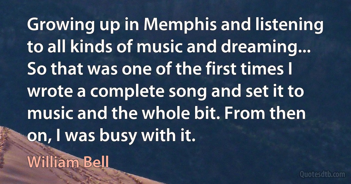 Growing up in Memphis and listening to all kinds of music and dreaming... So that was one of the first times I wrote a complete song and set it to music and the whole bit. From then on, I was busy with it. (William Bell)