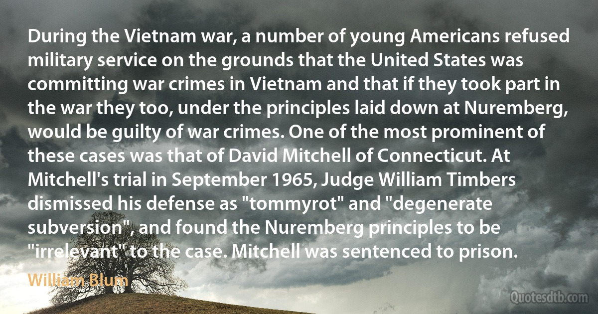 During the Vietnam war, a number of young Americans refused military service on the grounds that the United States was committing war crimes in Vietnam and that if they took part in the war they too, under the principles laid down at Nuremberg, would be guilty of war crimes. One of the most prominent of these cases was that of David Mitchell of Connecticut. At Mitchell's trial in September 1965, Judge William Timbers dismissed his defense as "tommyrot" and "degenerate subversion", and found the Nuremberg principles to be "irrelevant" to the case. Mitchell was sentenced to prison. (William Blum)