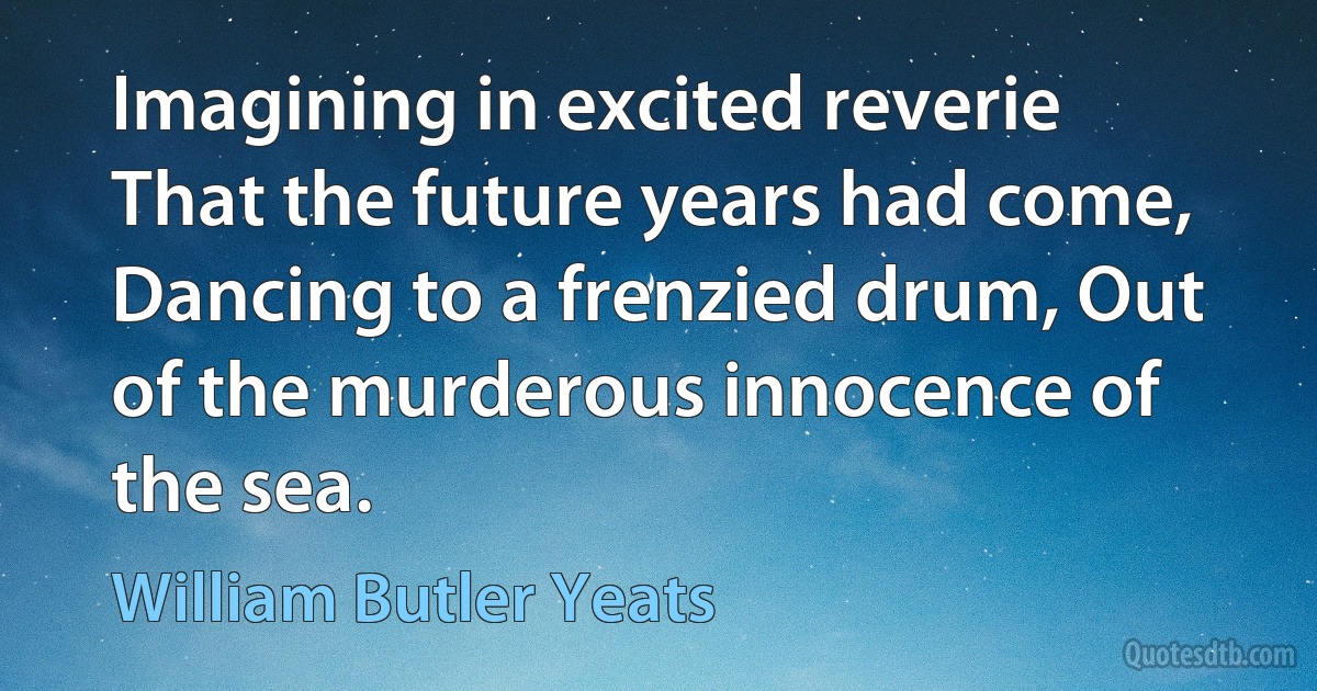 Imagining in excited reverie That the future years had come, Dancing to a frenzied drum, Out of the murderous innocence of the sea. (William Butler Yeats)