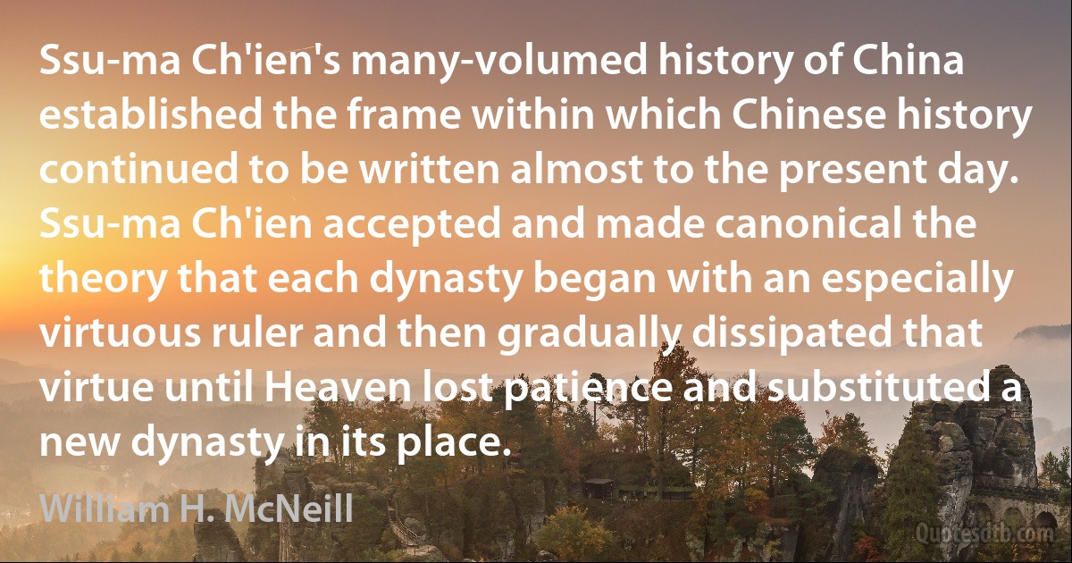 Ssu-ma Ch'ien's many-volumed history of China established the frame within which Chinese history continued to be written almost to the present day. Ssu-ma Ch'ien accepted and made canonical the theory that each dynasty began with an especially virtuous ruler and then gradually dissipated that virtue until Heaven lost patience and substituted a new dynasty in its place. (William H. McNeill)