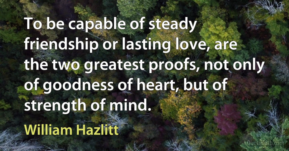 To be capable of steady friendship or lasting love, are the two greatest proofs, not only of goodness of heart, but of strength of mind. (William Hazlitt)