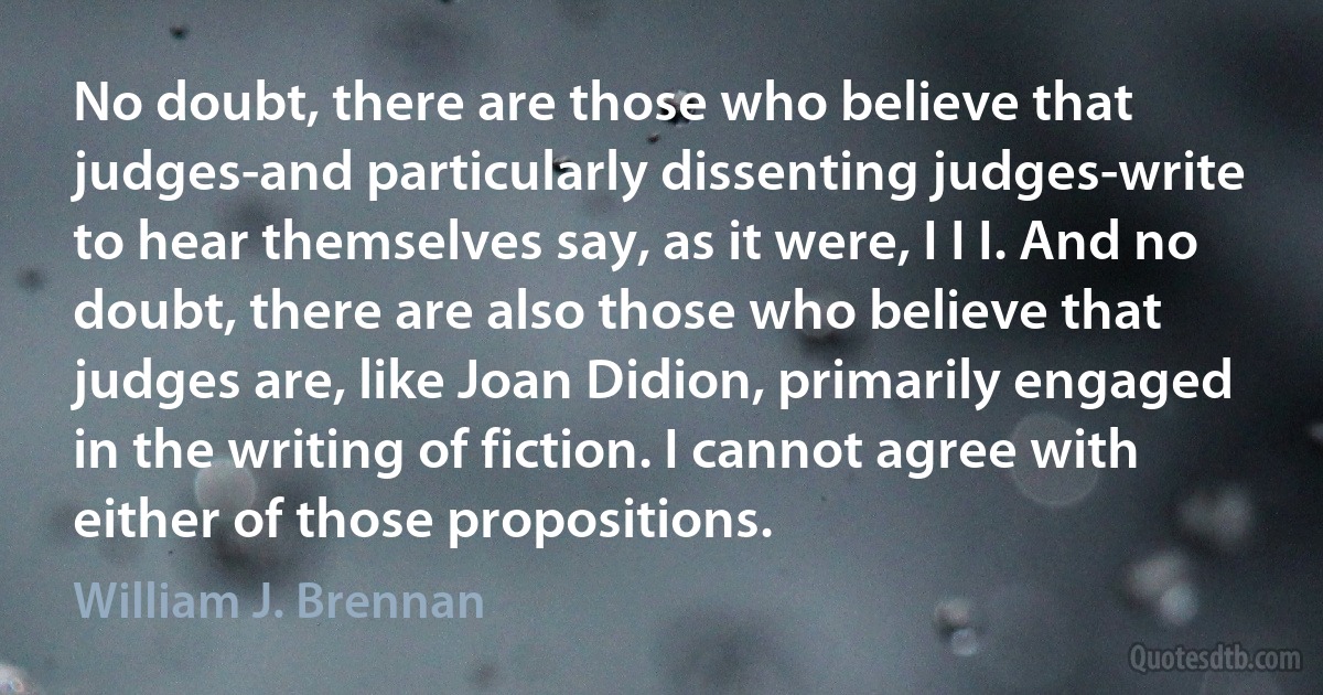 No doubt, there are those who believe that judges-and particularly dissenting judges-write to hear themselves say, as it were, I I I. And no doubt, there are also those who believe that judges are, like Joan Didion, primarily engaged in the writing of fiction. I cannot agree with either of those propositions. (William J. Brennan)