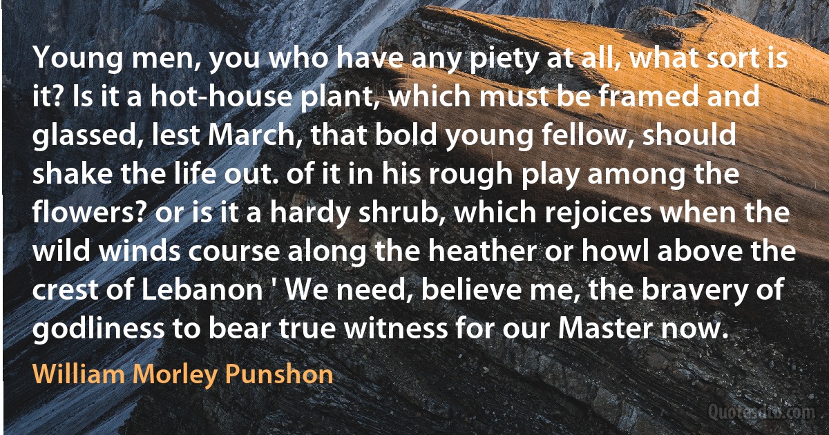 Young men, you who have any piety at all, what sort is it? Is it a hot-house plant, which must be framed and glassed, lest March, that bold young fellow, should shake the life out. of it in his rough play among the flowers? or is it a hardy shrub, which rejoices when the wild winds course along the heather or howl above the crest of Lebanon ' We need, believe me, the bravery of godliness to bear true witness for our Master now. (William Morley Punshon)