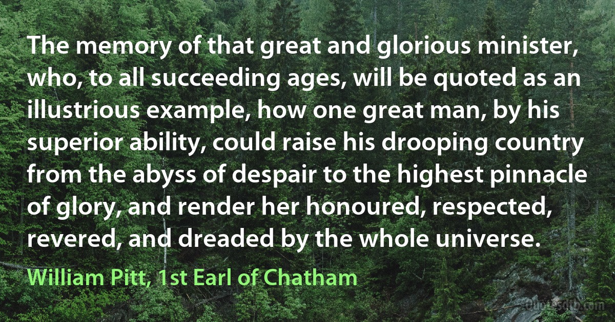 The memory of that great and glorious minister, who, to all succeeding ages, will be quoted as an illustrious example, how one great man, by his superior ability, could raise his drooping country from the abyss of despair to the highest pinnacle of glory, and render her honoured, respected, revered, and dreaded by the whole universe. (William Pitt, 1st Earl of Chatham)