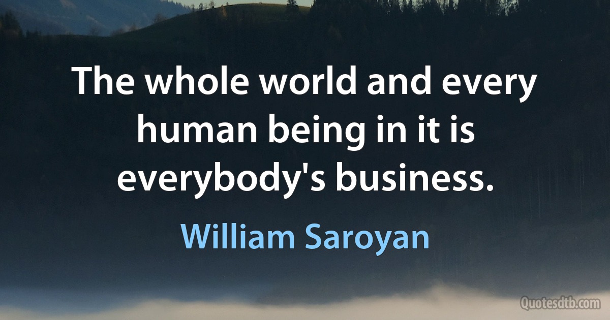 The whole world and every human being in it is everybody's business. (William Saroyan)