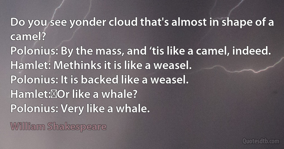 Do you see yonder cloud that's almost in shape of a camel?
Polonius: By the mass, and ‘tis like a camel, indeed.
Hamlet: Methinks it is like a weasel.
Polonius: It is backed like a weasel.
Hamlet:	Or like a whale?
Polonius: Very like a whale. (William Shakespeare)