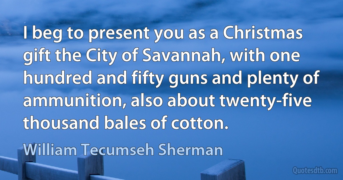 I beg to present you as a Christmas gift the City of Savannah, with one hundred and fifty guns and plenty of ammunition, also about twenty-five thousand bales of cotton. (William Tecumseh Sherman)