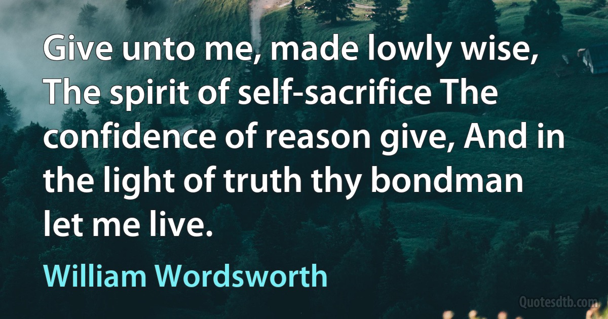 Give unto me, made lowly wise, The spirit of self-sacrifice The confidence of reason give, And in the light of truth thy bondman let me live. (William Wordsworth)