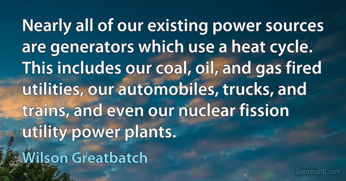 Nearly all of our existing power sources are generators which use a heat cycle. This includes our coal, oil, and gas fired utilities, our automobiles, trucks, and trains, and even our nuclear fission utility power plants. (Wilson Greatbatch)