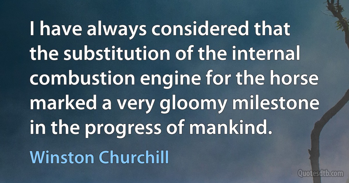 I have always considered that the substitution of the internal combustion engine for the horse marked a very gloomy milestone in the progress of mankind. (Winston Churchill)