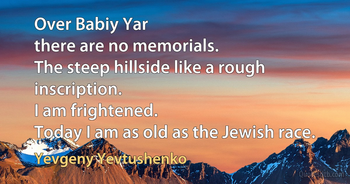 Over Babiy Yar
there are no memorials.
The steep hillside like a rough inscription.
I am frightened.
Today I am as old as the Jewish race. (Yevgeny Yevtushenko)