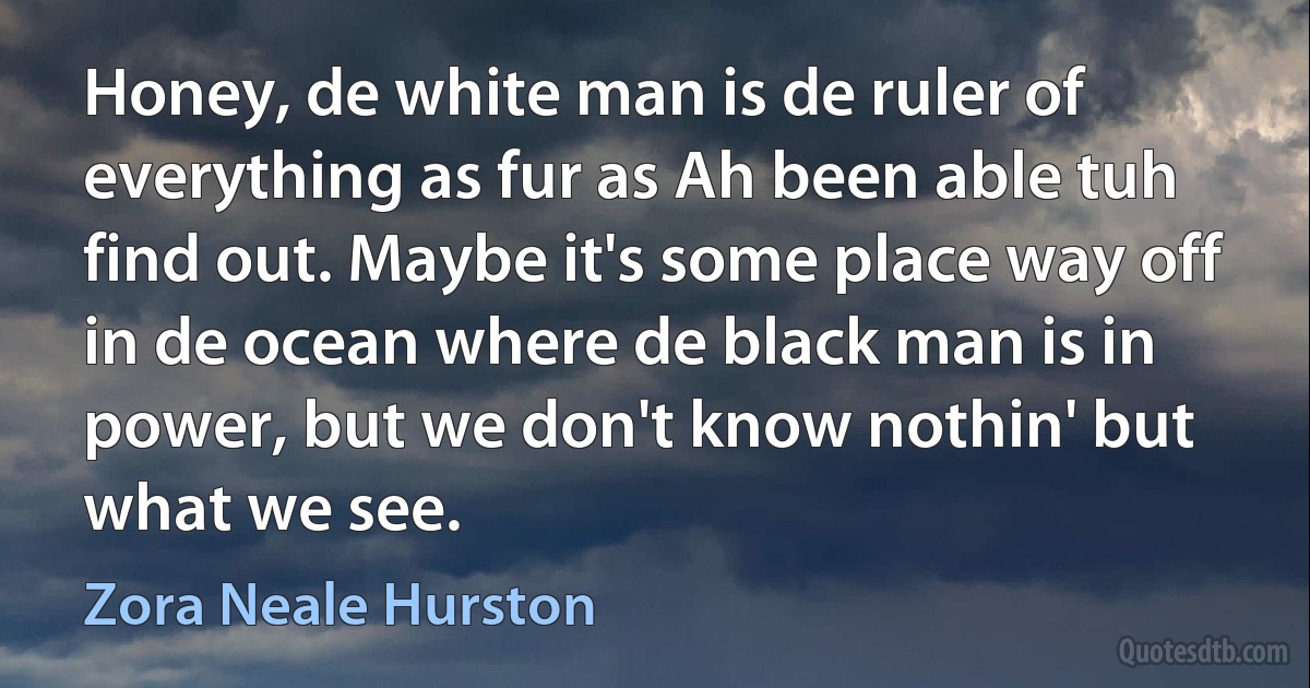 Honey, de white man is de ruler of everything as fur as Ah been able tuh find out. Maybe it's some place way off in de ocean where de black man is in power, but we don't know nothin' but what we see. (Zora Neale Hurston)