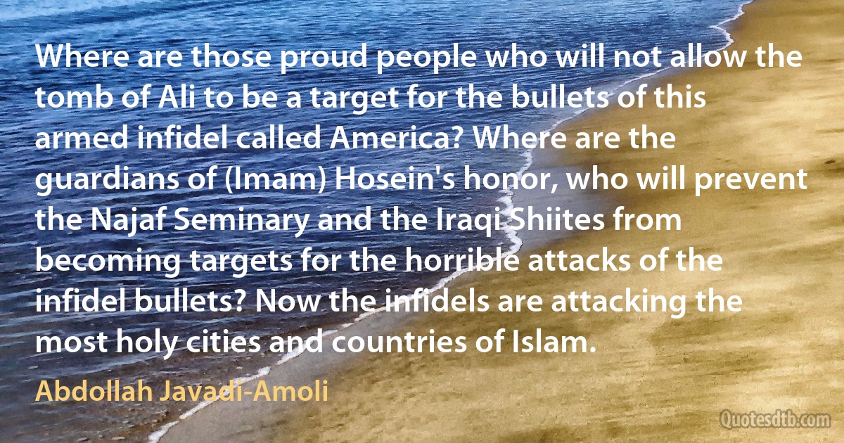 Where are those proud people who will not allow the tomb of Ali to be a target for the bullets of this armed infidel called America? Where are the guardians of (Imam) Hosein's honor, who will prevent the Najaf Seminary and the Iraqi Shiites from becoming targets for the horrible attacks of the infidel bullets? Now the infidels are attacking the most holy cities and countries of Islam. (Abdollah Javadi-Amoli)