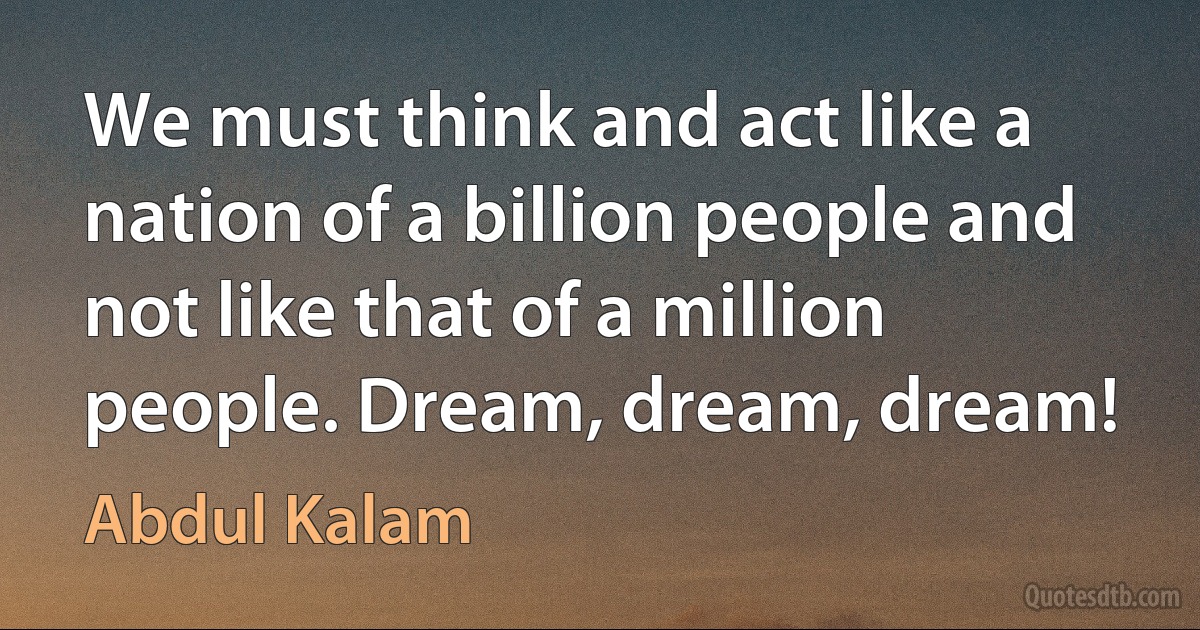 We must think and act like a nation of a billion people and not like that of a million people. Dream, dream, dream! (Abdul Kalam)